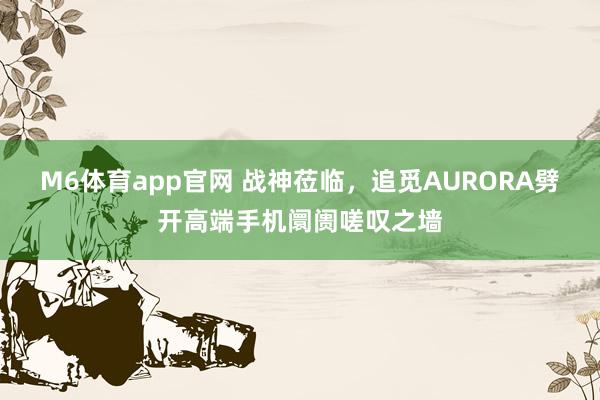 M6体育app官网 战神莅临，追觅AURORA劈开高端手机阛阓嗟叹之墙