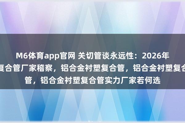 M6体育app官网 关切管谈永远性：2026年阻氧型铝合金衬塑复合管厂家稽察，铝合金衬塑复合管，铝合金衬塑复合管实力厂家若何选
