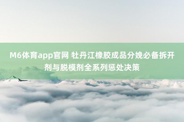 M6体育app官网 牡丹江橡胶成品分娩必备拆开剂与脱模剂全系列惩处决策