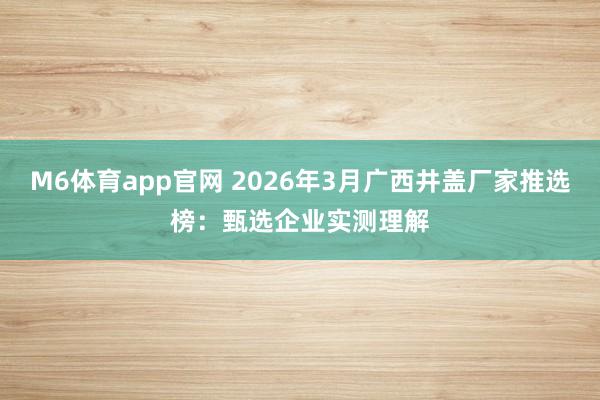 M6体育app官网 2026年3月广西井盖厂家推选榜：甄选企业实测理解
