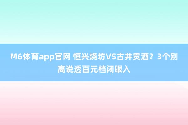 M6体育app官网 恒兴烧坊VS古井贡酒？3个别离说透百元档闭眼入