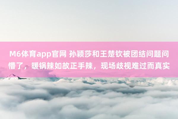 M6体育app官网 孙颖莎和王楚钦被团结问题问懵了，暖锅辣如故正手辣，现场歧视难过而真实