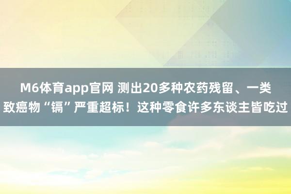 M6体育app官网 测出20多种农药残留、一类致癌物“镉”严重超标！这种零食许多东谈主皆吃过