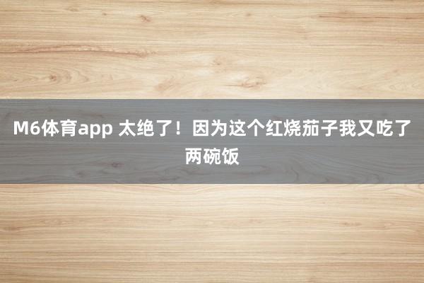 M6体育app 太绝了！因为这个红烧茄子我又吃了两碗饭