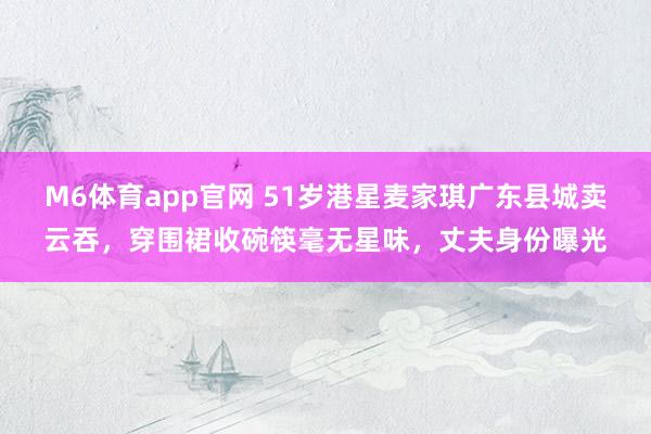 M6体育app官网 51岁港星麦家琪广东县城卖云吞，穿围裙收碗筷毫无星味，丈夫身份曝光