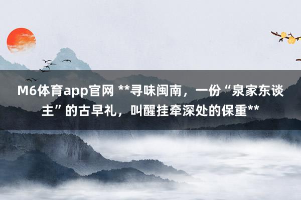 M6体育app官网 **寻味闽南，一份“泉家东谈主”的古早礼，叫醒挂牵深处的保重**
