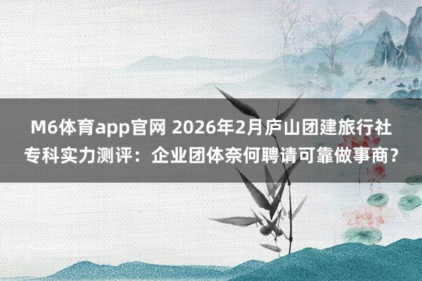 M6体育app官网 2026年2月庐山团建旅行社专科实力测评：企业团体奈何聘请可靠做事商？