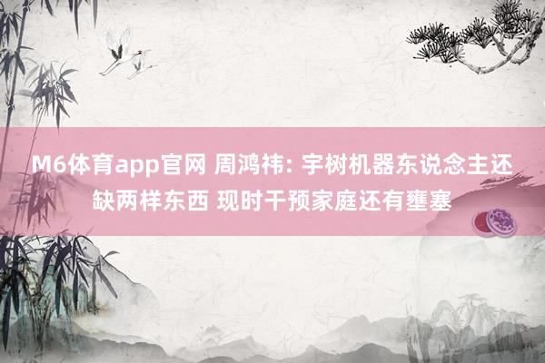 M6体育app官网 周鸿祎: 宇树机器东说念主还缺两样东西 现时干预家庭还有壅塞
