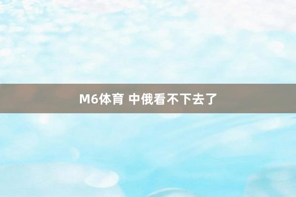 M6体育 中俄看不下去了