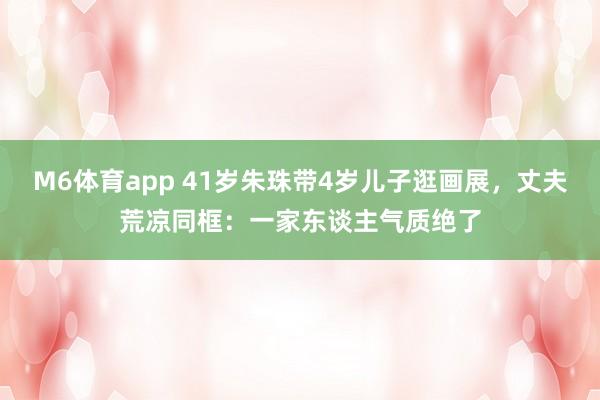 M6体育app 41岁朱珠带4岁儿子逛画展，丈夫荒凉同框：一家东谈主气质绝了