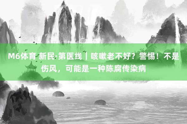 M6体育 新民·第医线｜咳嗽老不好？警惕！不是伤风，可能是一种陈腐传染病