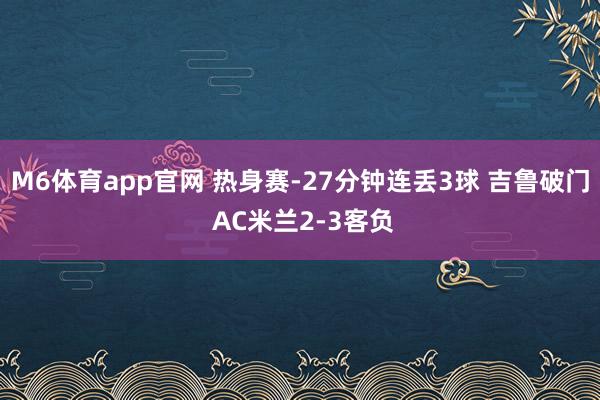 M6体育app官网 热身赛-27分钟连丢3球 吉鲁破门 AC米兰2-3客负
