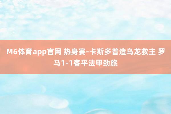 M6体育app官网 热身赛-卡斯多普造乌龙救主 罗马1-1客平法甲劲旅