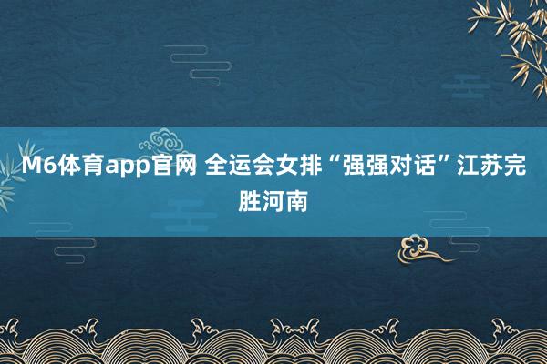 M6体育app官网 全运会女排“强强对话”江苏完胜河南