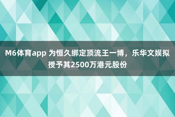 M6体育app 为恒久绑定顶流王一博，乐华文娱拟授予其2500万港元股份
