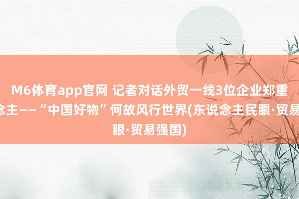 M6体育app官网 记者对话外贸一线3位企业郑重东说念主——“中国好物”何故风行世界(东说念主民眼·贸易强国)