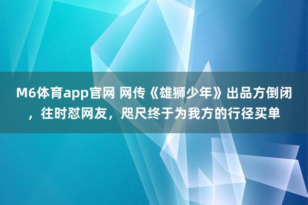 M6体育app官网 网传《雄狮少年》出品方倒闭，往时怼网友，咫尺终于为我方的行径买单