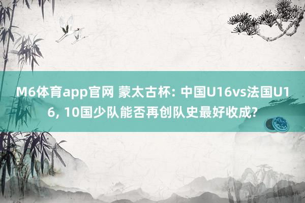 M6体育app官网 蒙太古杯: 中国U16vs法国U16， 10国少队能否再创队史最好收成?