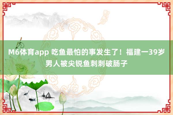M6体育app 吃鱼最怕的事发生了！福建一39岁男人被尖锐鱼刺刺破肠子