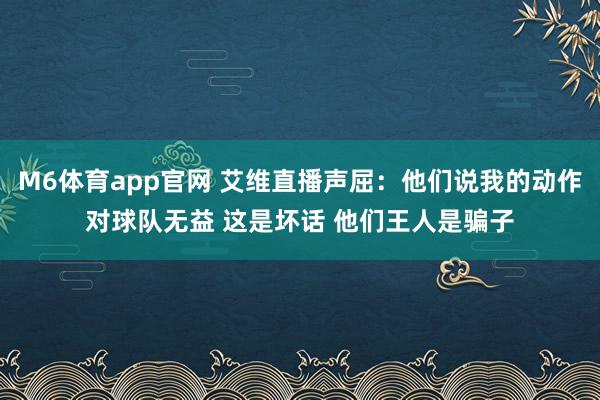 M6体育app官网 艾维直播声屈：他们说我的动作对球队无益 这是坏话 他们王人是骗子
