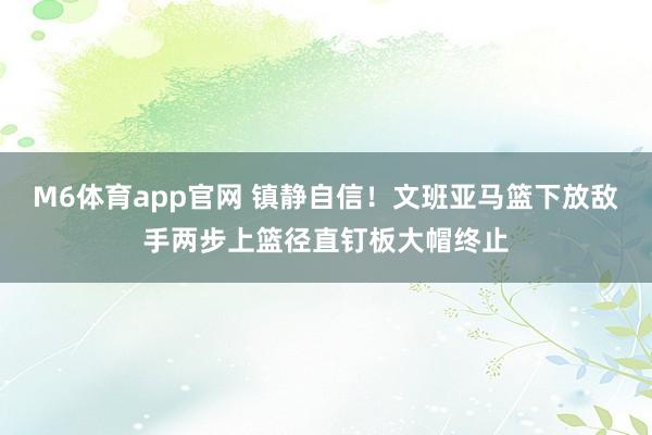 M6体育app官网 镇静自信！文班亚马篮下放敌手两步上篮径直钉板大帽终止