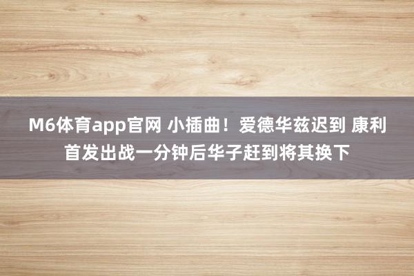 M6体育app官网 小插曲！爱德华兹迟到 康利首发出战一分钟后华子赶到将其换下