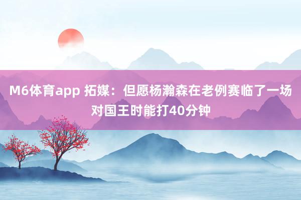 M6体育app 拓媒：但愿杨瀚森在老例赛临了一场对国王时能打40分钟