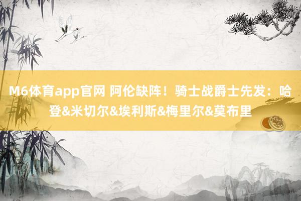M6体育app官网 阿伦缺阵！骑士战爵士先发：哈登&米切尔&埃利斯&梅里尔&莫布里