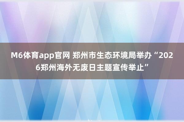 M6体育app官网 郑州市生态环境局举办“2026郑州海外无废日主题宣传举止”