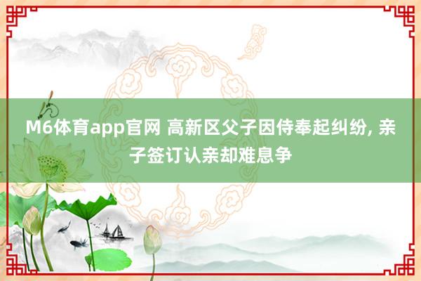 M6体育app官网 高新区父子因侍奉起纠纷， 亲子签订认亲却难息争