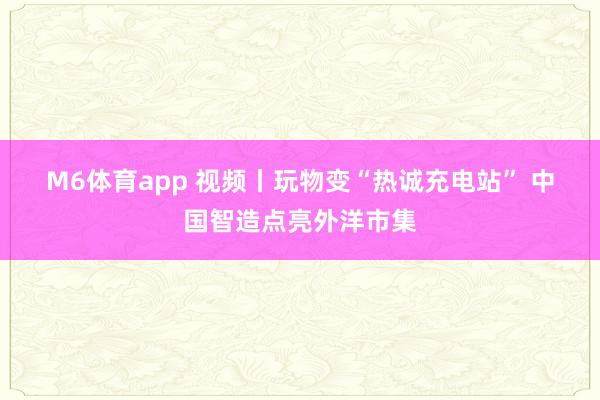 M6体育app 视频丨玩物变“热诚充电站” 中国智造点亮外洋市集