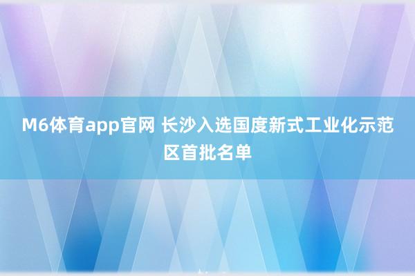 M6体育app官网 长沙入选国度新式工业化示范区首批名单