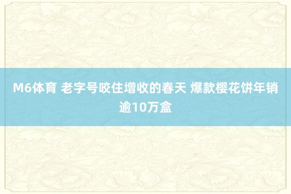 M6体育 老字号咬住增收的春天 爆款樱花饼年销逾10万盒
