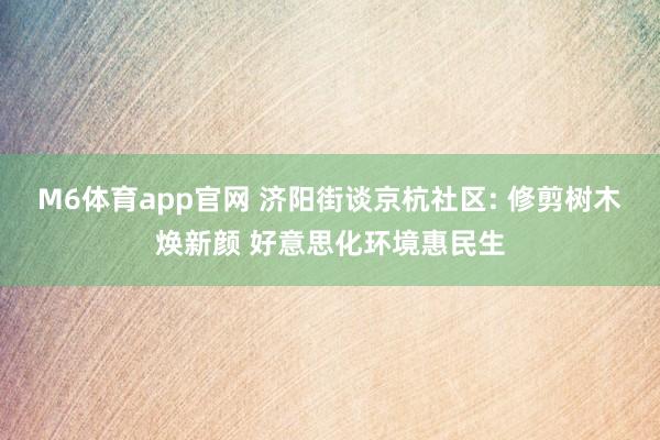 M6体育app官网 济阳街谈京杭社区: 修剪树木焕新颜 好意思化环境惠民生