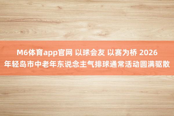 M6体育app官网 以球会友 以赛为桥 2026年轻岛市中老年东说念主气排球通常活动圆满驱散