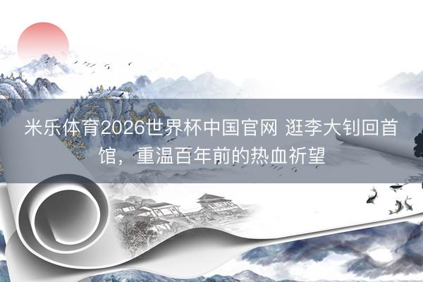 米乐体育2026世界杯中国官网 逛李大钊回首馆，重温百年前的热血祈望