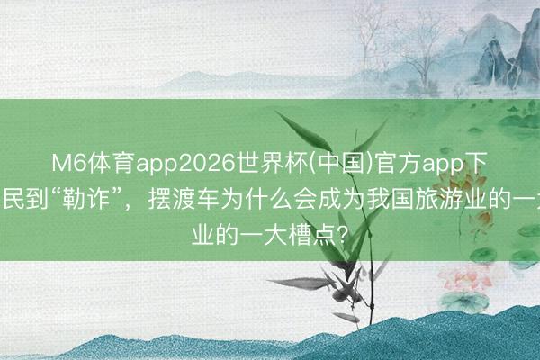 M6体育app2026世界杯(中国)官方app下载 从便民到“勒诈”，摆渡车为什么会成为我国旅游业的一大槽点？