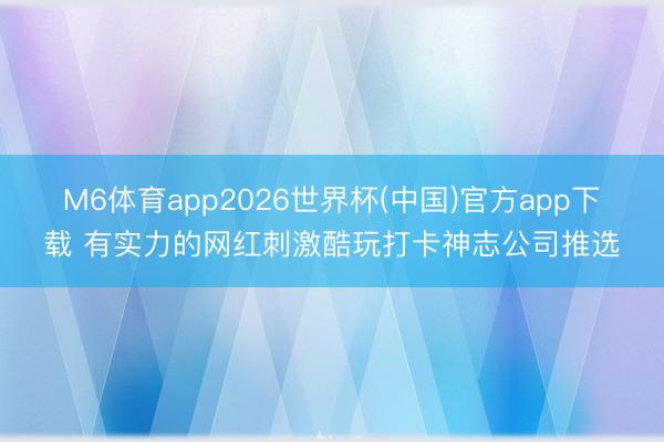 M6体育app2026世界杯(中国)官方app下载 有实力的网红刺激酷玩打卡神志公司推选