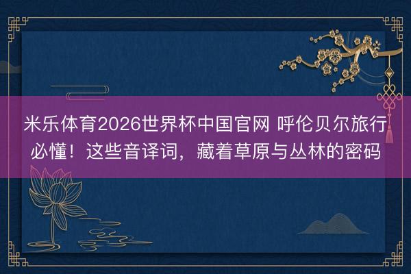 米乐体育2026世界杯中国官网 呼伦贝尔旅行必懂!这些音译词,藏着草原与丛林的密码