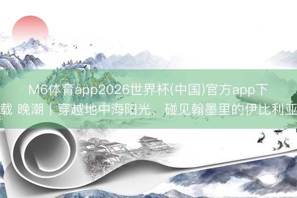 M6体育app2026世界杯(中国)官方app下载 晚潮｜穿越地中海阳光，碰见翰墨里的伊比利亚