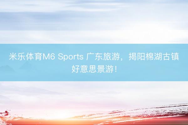 米乐体育M6 Sports 广东旅游,揭阳棉湖古镇好意思景游!