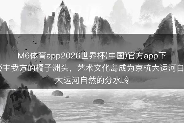 M6体育app2026世界杯(中国)官方app下载 余杭东谈主我方的橘子洲头，艺术文化岛成为京杭大运河自然的分水岭