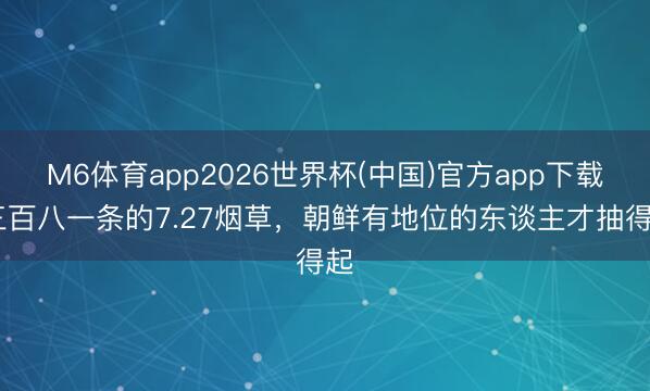 M6体育app2026世界杯(中国)官方app下载 三百八一条的7.27烟草，朝鲜有地位的东谈主才抽得起