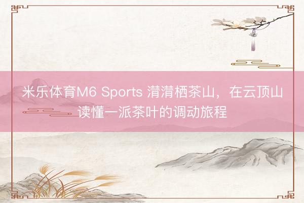 米乐体育M6 Sports 潸潸栖茶山，在云顶山读懂一派茶叶的调动旅程