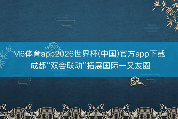 M6体育app2026世界杯(中国)官方app下载 成都“双会联动”拓展国际一又友圈