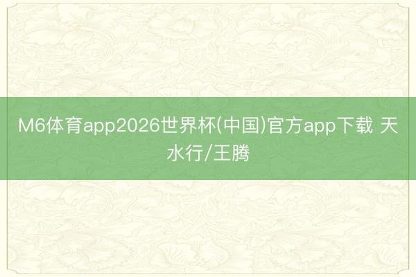 M6体育app2026世界杯(中国)官方app下载 天水行/王腾