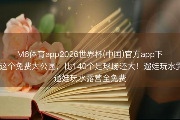 M6体育app2026世界杯(中国)官方app下载 石家庄这个免费大公园，比140个足球场还大！遛娃玩水露营全免费