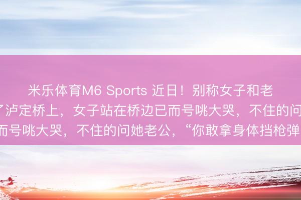 米乐体育M6 Sports 近日！别称女子和老公到四川甘孜旅游时来到了泸定桥上，女子站在桥边已而号咷大哭，不住的问她老公，“你敢拿身体挡枪弹吗？