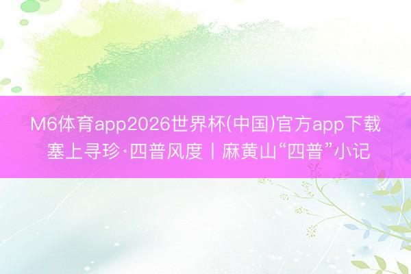 M6体育app2026世界杯(中国)官方app下载 塞上寻珍·四普风度丨麻黄山“四普”小记