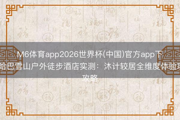 M6体育app2026世界杯(中国)官方app下载 哈巴雪山户外徒步酒店实测：沐计较居全维度体验攻略